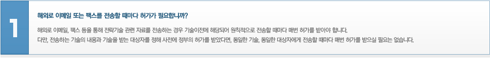 해외로 이메일 또는 팩스를 전송할 때마다 허가가 필요합니까? 해외로 이메일, 팩스 등을 통해 전략기술 관련 자료를 전송하는 경우 기술이전에 해당되어 원칙적으로 전송할 때마다 매번 허가를 받아야 합니다. 다만, 전송하는 기술의 내용과 기술을 받는 대상자를 정해 사전에 정부의 허가를 받았다면, 동일한 기술, 동일한 대상자에게 전송할 때마다 매번 허가를 받으실 필요는없습니다.