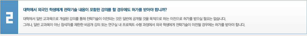 대학에서 외국인 학생에게 전략기술 내용이 포함한 강의를 할 경우에도 허가를 받아야 합니까? 대학에서 일반 교과목으로 개설된 강의를 통해 전략기술이 이전되는 것은 일반에 공개될 것을 목적으로 하는 이전으로 허가를 받으실 필요는 없습니다. 그러나, 일반 교과목이 아닌 참석자를 제한한 비공개 강의 또는 연구실 내 프로젝트 수행 과정에서 외국 학생에게 전략기술이 이전될 경우에는 허가를 받아야 합니다.